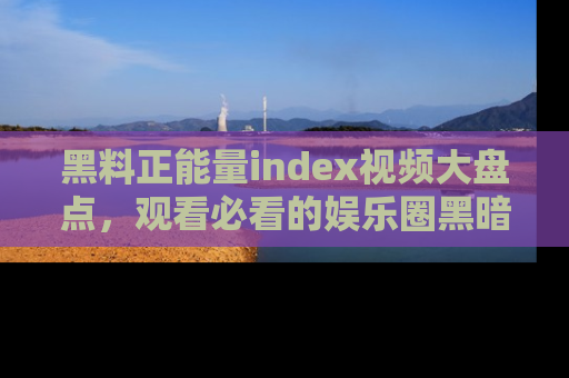 黑料正能量index视频大盘点,观看必看的娱乐圈黑暗与光明!