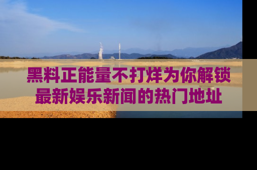 黑料正能量不打烊为你解锁最新娱乐新闻的热门地址