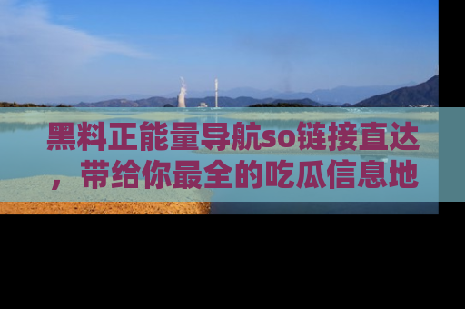 黑料正能量导航so链接直达，带给你最全的吃瓜信息地址，快来一起分享吧！