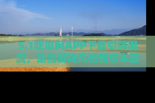 5.1吃瓜网APP下载引领潮流，动漫游戏风格新版本盛情发布！