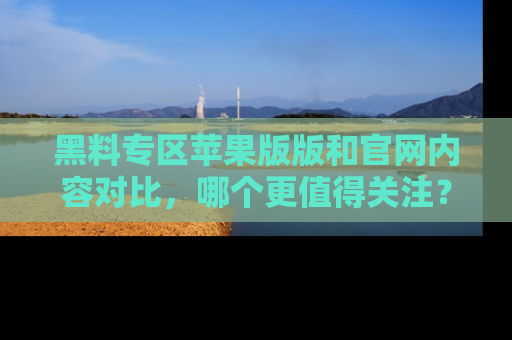 黑料专区苹果版版和官网内容对比，哪个更值得关注？