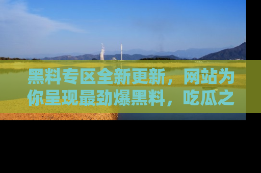 黑料专区全新更新，网站为你呈现最劲爆黑料，吃瓜之旅从这里开始！