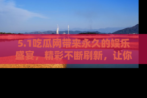 5.1吃瓜网带来永久的娱乐盛宴，精彩不断刷新，让你乐在其中