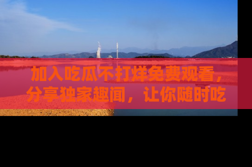 加入吃瓜不打烊免费观看，分享独家趣闻，让你随时吃瓜不停！