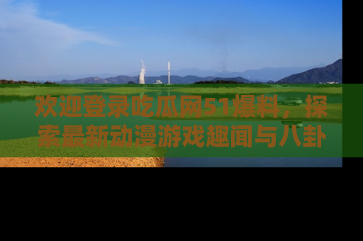 欢迎登录吃瓜网51爆料，探索最新动漫游戏趣闻与八卦！
