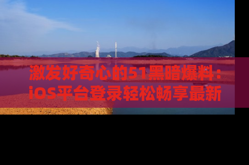 激发好奇心的51黑暗爆料：iOS平台登录轻松畅享最新八卦，刷新你的宠儿清单！