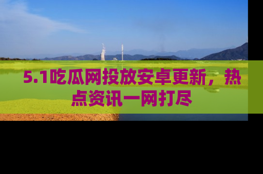 5.1吃瓜网投放安卓更新，热点资讯一网打尽