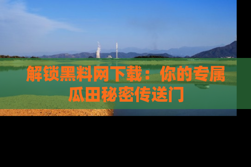 解锁黑料网下载：你的专属瓜田秘密传送门