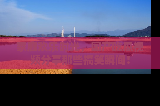 家庭欢乐时光，国产吃瓜视频分享那些搞笑瞬间！