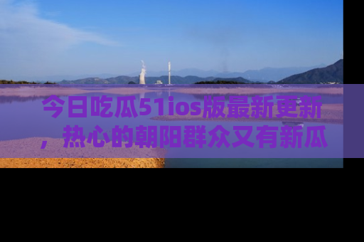 今日吃瓜51ios版最新更新，热心的朝阳群众又有新瓜要分享啦！