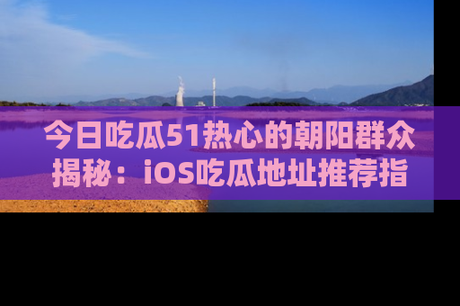 今日吃瓜51热心的朝阳群众揭秘：iOS吃瓜地址推荐指南！