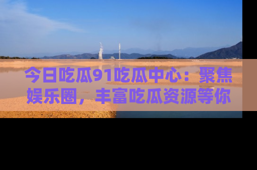 今日吃瓜91吃瓜中心：聚焦娱乐圈，丰富吃瓜资源等你解锁