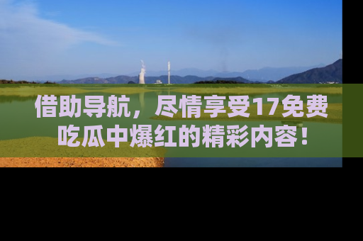 借助导航，尽情享受17免费吃瓜中爆红的精彩内容！