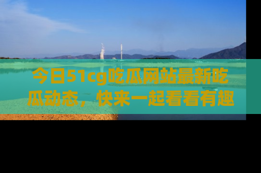 今日51cg吃瓜网站最新吃瓜动态，快来一起看看有趣的事情！