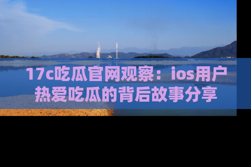 17c吃瓜官网观察：ios用户热爱吃瓜的背后故事分享