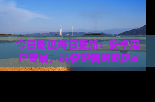 今日吃瓜每日更新：安卓用户专属，最快更新的吃瓜app值得拥有。