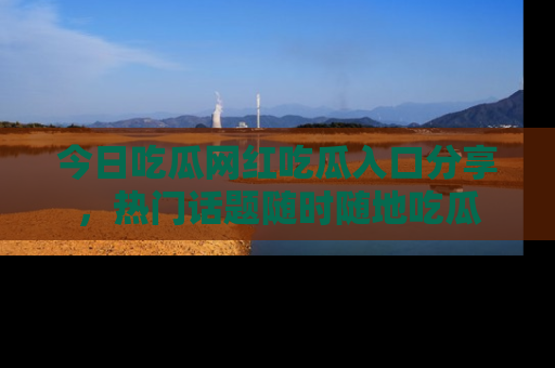 今日吃瓜网红吃瓜入口分享，热门话题随时随地吃瓜