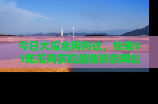 今日大瓜全网热议，快来91吃瓜网获取最新消息网址