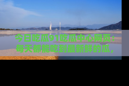 今日吃瓜91吃瓜中心网页：每天都能吃到最新鲜的瓜，八卦互动精彩无限！