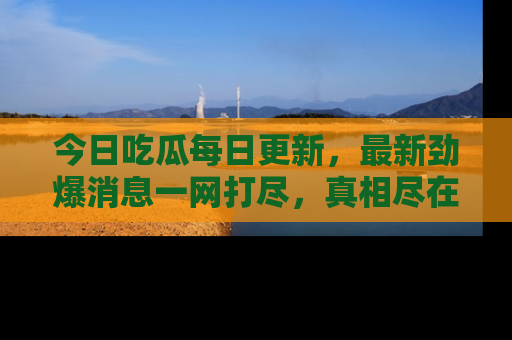 今日吃瓜每日更新，最新劲爆消息一网打尽，真相尽在其中！