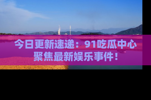 今日更新速递：91吃瓜中心聚焦最新娱乐事件！