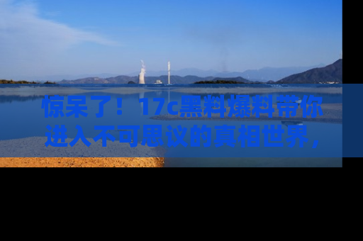 惊呆了！17c黑料爆料带你进入不可思议的真相世界，赶快看链接！