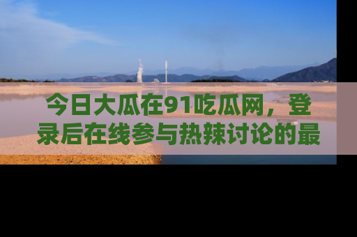 今日大瓜在91吃瓜网，登录后在线参与热辣讨论的最佳去处！