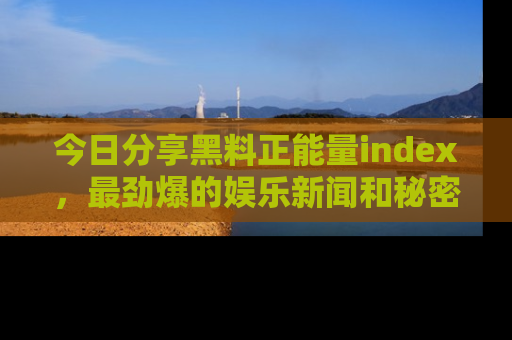今日分享黑料正能量index，最劲爆的娱乐新闻和秘密等你来发现！