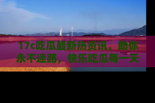 17c吃瓜最新热资讯，助你永不迷路，快乐吃瓜每一天！