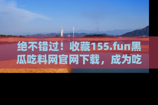 绝不错过！收藏155.fun黑瓜吃料网官网下载，成为吃瓜达人！