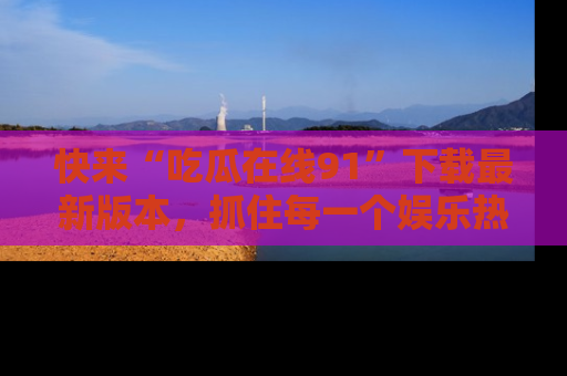 快来“吃瓜在线91”下载最新版本，抓住每一个娱乐热点的精彩瞬间！