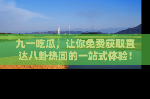 九一吃瓜，让你免费获取直达八卦热闻的一站式体验！