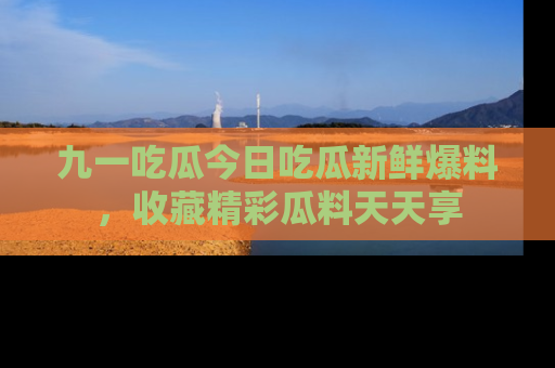 九一吃瓜今日吃瓜新鲜爆料，收藏精彩瓜料天天享