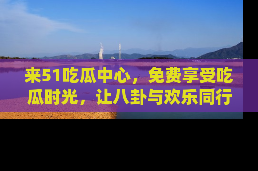 来51吃瓜中心，免费享受吃瓜时光，让八卦与欢乐同行！