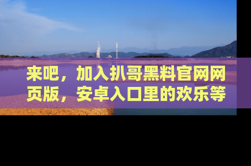 来吧，加入扒哥黑料官网网页版，安卓入口里的欢乐等着你！