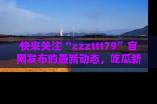 快来关注“zzzttt79”官网发布的最新动态，吃瓜新闻一手掌握，精彩不停！