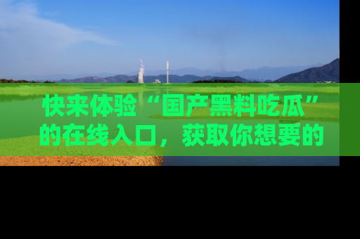 快来体验“国产黑料吃瓜”的在线入口，获取你想要的所有独家黑料！