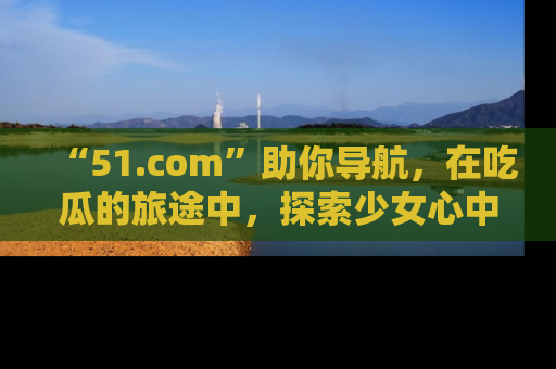 “51.com”助你导航，在吃瓜的旅途中，探索少女心中的小秘密喔！
