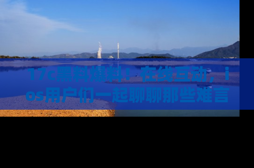 17c黑料爆料！在线互动，ios用户们一起聊聊那些难言之隐吧！