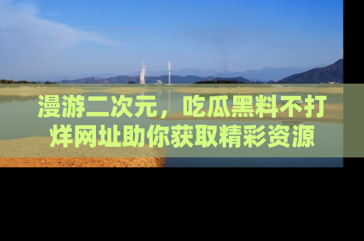 漫游二次元，吃瓜黑料不打烊网址助你获取精彩资源