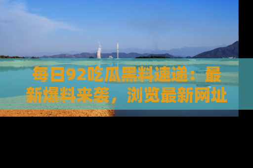 每日92吃瓜黑料速递：最新爆料来袭，浏览最新网址，畅享吃瓜乐趣！