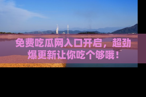 免费吃瓜网入口开启,超劲爆更新让你吃个够哦!