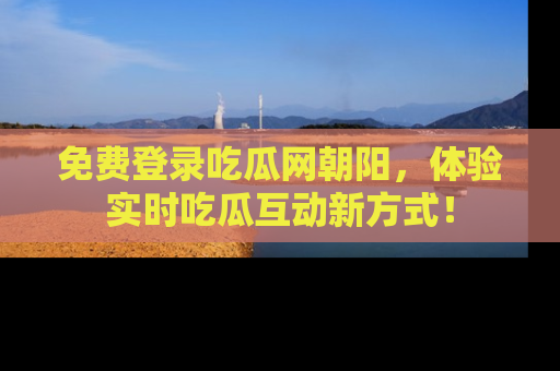 免费登录吃瓜网朝阳，体验实时吃瓜互动新方式！
