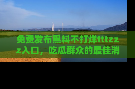 免费发布黑料不打烊tttzzz入口,吃瓜群众的最佳消息平台!
