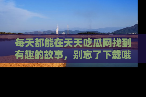 每天都能在天天吃瓜网找到有趣的故事，别忘了下载哦！