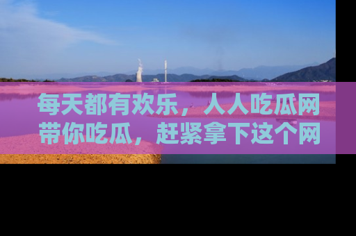 每天都有欢乐，人人吃瓜网带你吃瓜，赶紧拿下这个网址与地址吧！