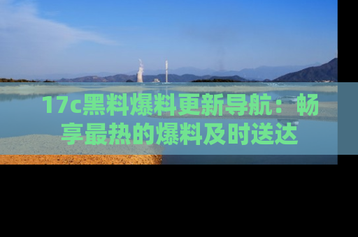 17c黑料爆料更新导航：畅享最热的爆料及时送达