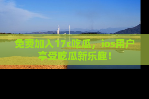 免费加入17c吃瓜,ios用户享受吃瓜新乐趣!