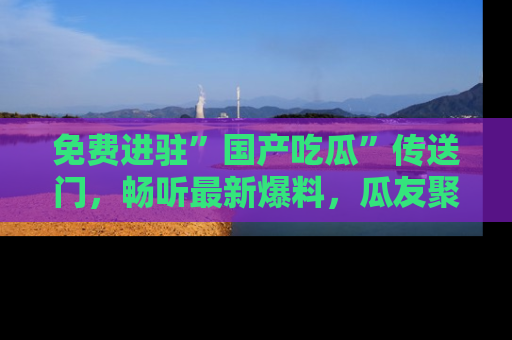 免费进驻”国产吃瓜”传送门,畅听最新爆料,瓜友聚集地等你!