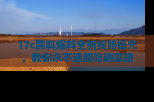 17c黑料爆料全新线路曝光，教你永不迷路吃遍瓜田